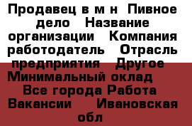 Продавец в м-н "Пивное дело › Название организации ­ Компания-работодатель › Отрасль предприятия ­ Другое › Минимальный оклад ­ 1 - Все города Работа » Вакансии   . Ивановская обл.